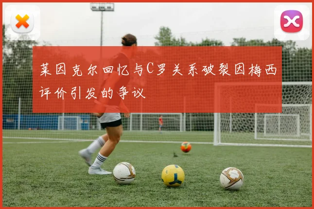 莱因克尔回忆与C罗关系破裂因梅西评价引发的争议