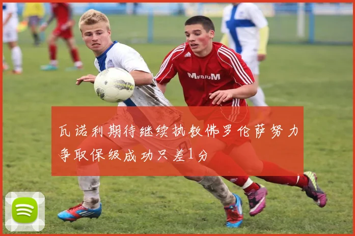 瓦诺利期待继续执教佛罗伦萨努力争取保级成功只差1分
