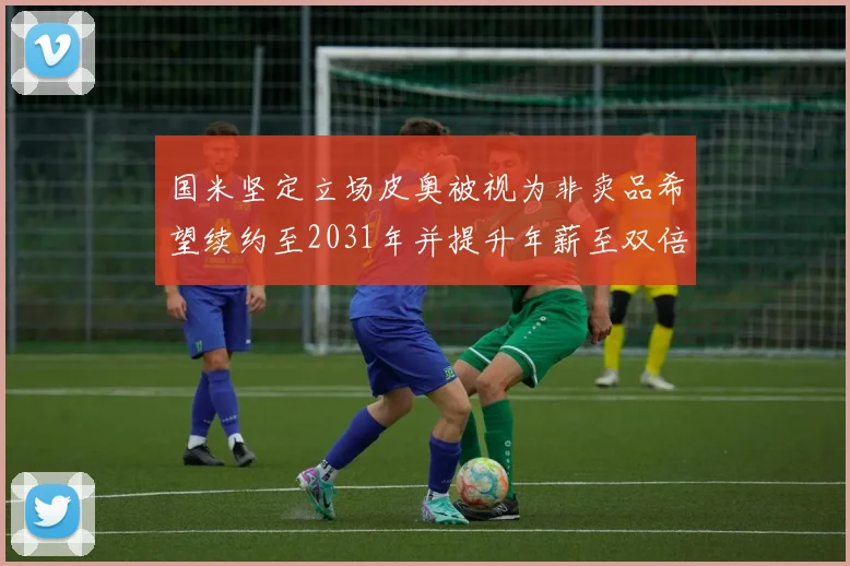 国米坚定立场皮奥被视为非卖品希望续约至2031年并提升年薪至双倍水平