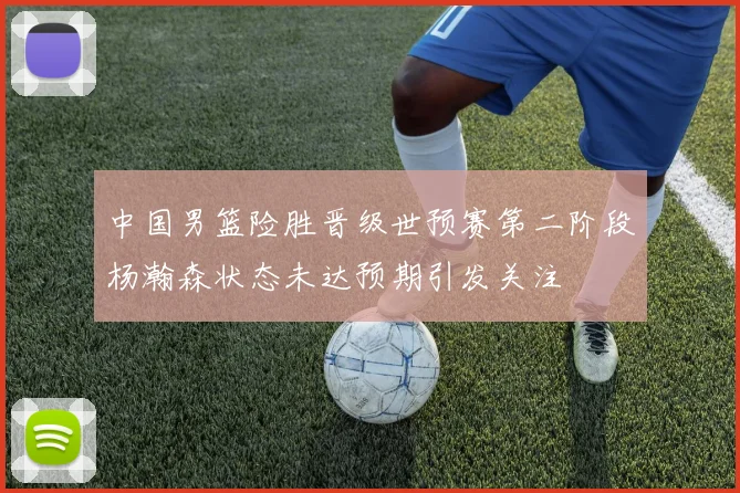 中国男篮险胜晋级世预赛第二阶段杨瀚森状态未达预期引发关注