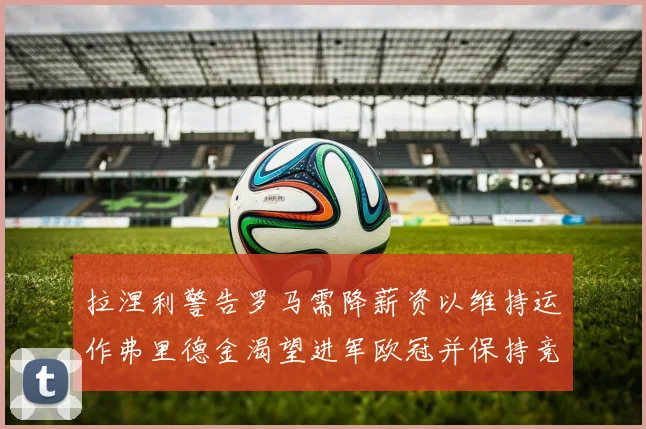 拉涅利警告罗马需降薪资以维持运作弗里德金渴望进军欧冠并保持竞争力