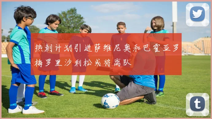 热刺计划引进萨维尼奥和巴霍亚罗梅罗里沙利松或将离队