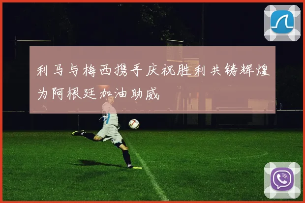 利马与梅西携手庆祝胜利共铸辉煌为阿根廷加油助威