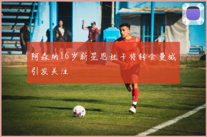 阿森纳16岁新星恩杜卡将转会曼城引发关注