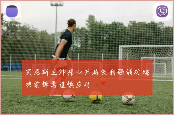 突尼斯主帅痛心开局失利强调对瑞典前锋需谨慎应对