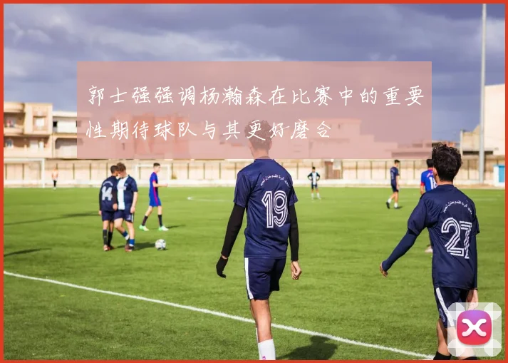 郭士强强调杨瀚森在比赛中的重要性期待球队与其更好磨合