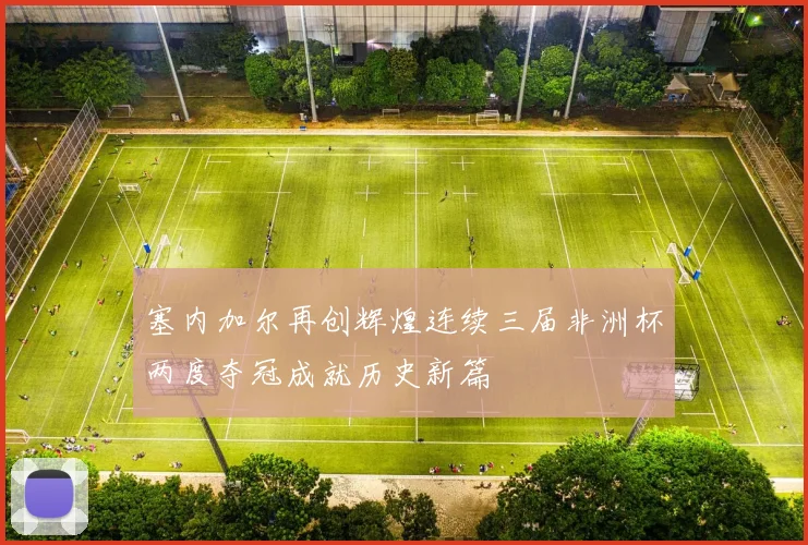 塞内加尔再创辉煌连续三届非洲杯两度夺冠成就历史新篇
