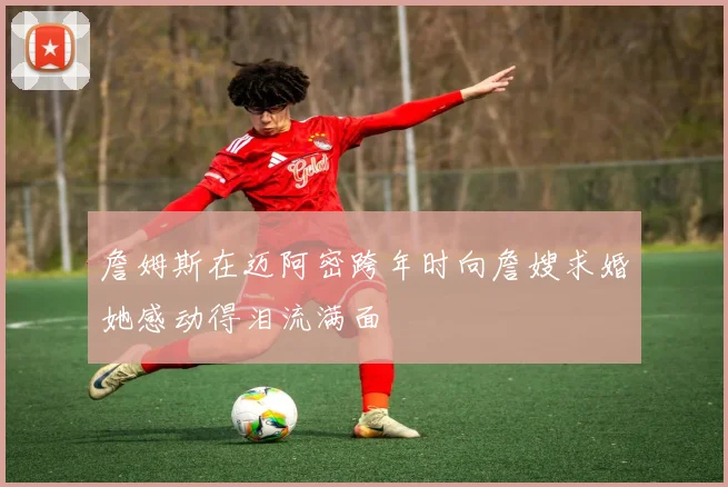 詹姆斯在迈阿密跨年时向詹嫂求婚她感动得泪流满面
