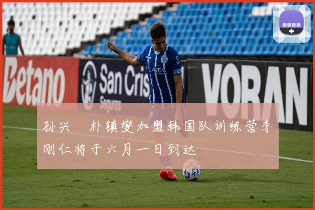 孙兴慜朴镇燮加盟韩国队训练营李刚仁将于六月一日到达