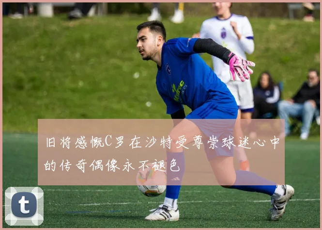旧将感慨C罗在沙特受尊崇球迷心中的传奇偶像永不褪色