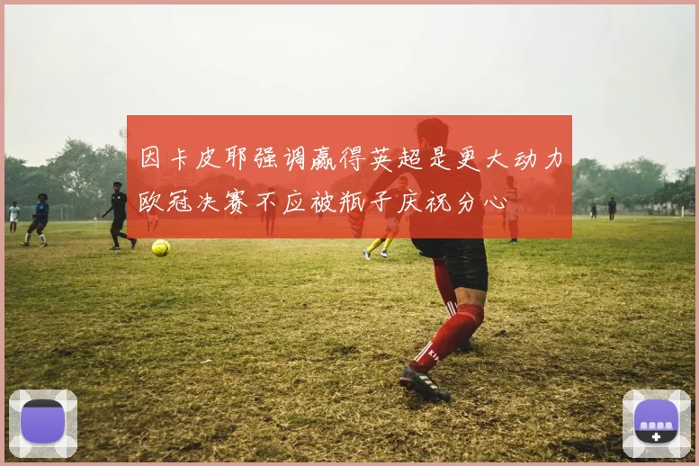 因卡皮耶强调赢得英超是更大动力欧冠决赛不应被瓶子庆祝分心