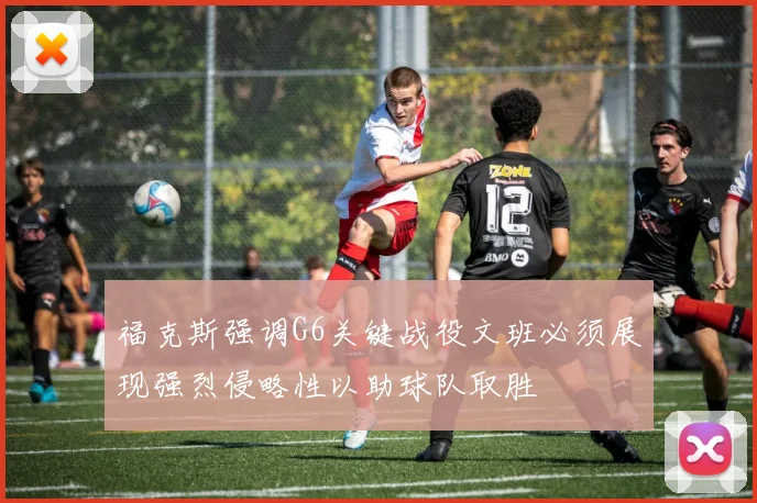 福克斯强调G6关键战役文班必须展现强烈侵略性以助球队取胜