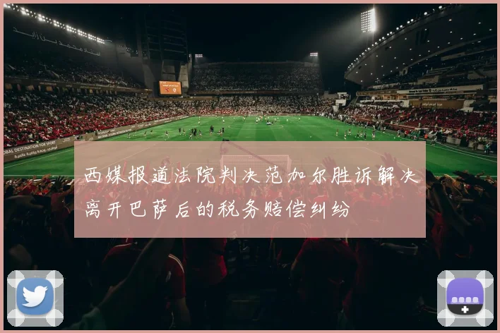 西媒报道法院判决范加尔胜诉解决离开巴萨后的税务赔偿纠纷