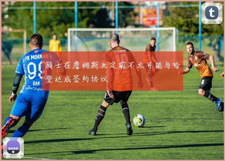 骑士在詹姆斯决定前不太可能与哈登达成签约协议