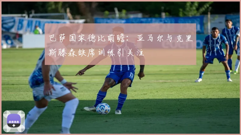 巴萨国家德比前瞻：亚马尔与克里斯滕森缺席训练引关注