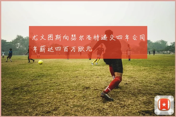 尤文图斯向瑟尔洛特递交四年合同年薪达四百万欧元