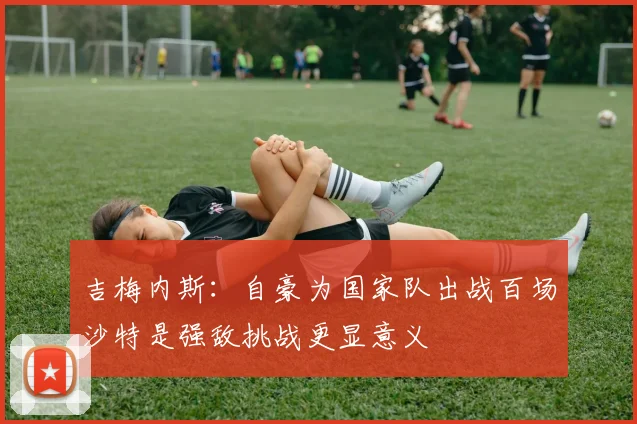 吉梅内斯：自豪为国家队出战百场沙特是强敌挑战更显意义