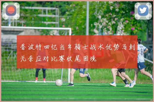 香波特回忆当年骑士战术优势马刺无奈应对比赛收尾困境
