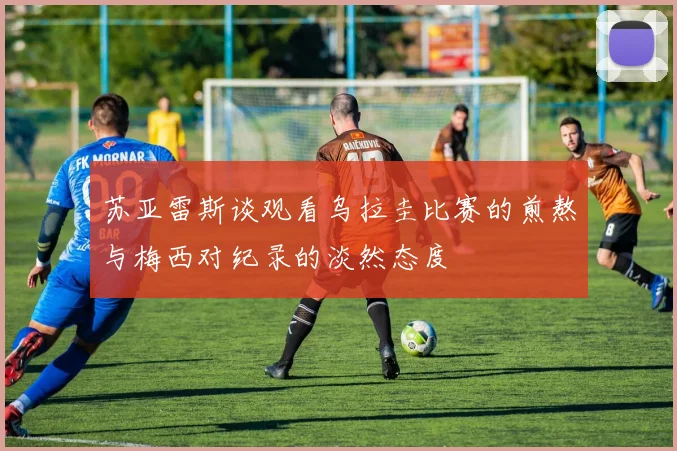 苏亚雷斯谈观看乌拉圭比赛的煎熬与梅西对纪录的淡然态度